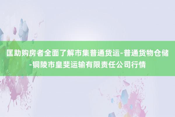 匡助购房者全面了解市集普通货运-普通货物仓储-铜陵市皇斐运输有限责任公司行情