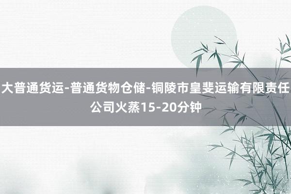 大普通货运-普通货物仓储-铜陵市皇斐运输有限责任公司火蒸15-20分钟
