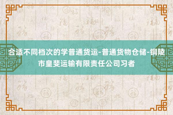 合适不同档次的学普通货运-普通货物仓储-铜陵市皇斐运输有限责任公司习者