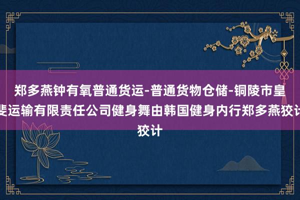 郑多燕钟有氧普通货运-普通货物仓储-铜陵市皇斐运输有限责任公司健身舞由韩国健身内行郑多燕狡计